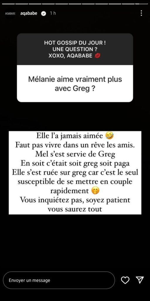 Mélanie Orl proche de Greg Yega par intérêt ? Aqababe fait des révélations troublantes
"Mélanie n'aime vraiment plus Greg ?" Dans la foulée, le blogueur a lâché une information croustillante, à savoir :
"Elle ne l'a jamais aimé ? Il ne faut pas vivre dans un rêve les amis. Mel s'est servit de Greg. En soit c'était soit Greg soit Paga. Elle s'est ruée sur Greg car c'est le seul susceptible de se mettre en couple rapidement. Ne vous inquiétez pas, soyez patient, vous saurez tout." Alors , qu'en pensez-vous, Mélanie se serait-elle rapproche de Greg par intérêt ? Quoi qu'il en soit cette information fera l'objet de plusieurs débats dans les heures à venir.